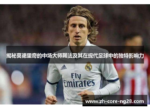 揭秘莫德里奇的中场大师踢法及其在现代足球中的独特影响力