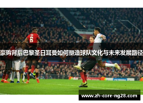 豪购背后巴黎圣日耳曼如何塑造球队文化与未来发展路径
