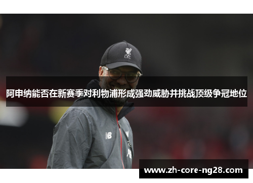 阿申纳能否在新赛季对利物浦形成强劲威胁并挑战顶级争冠地位