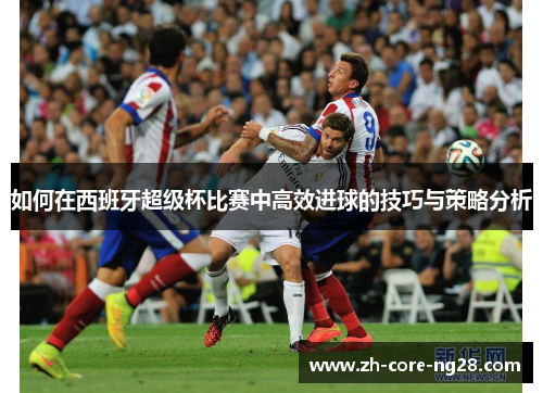 如何在西班牙超级杯比赛中高效进球的技巧与策略分析