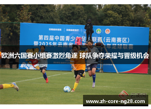 欧洲六国赛小组赛激烈角逐 球队争夺荣耀与晋级机会