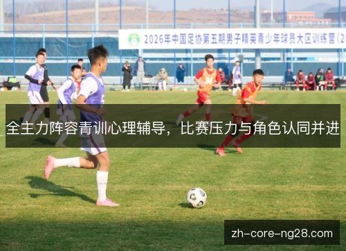 全主力阵容青训心理辅导，比赛压力与角色认同并进